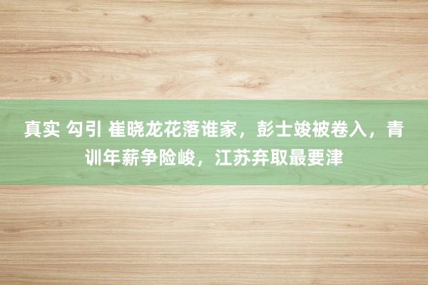 真实 勾引 崔晓龙花落谁家,彭士竣被卷入,青训年薪争险峻,江苏弃取最要津