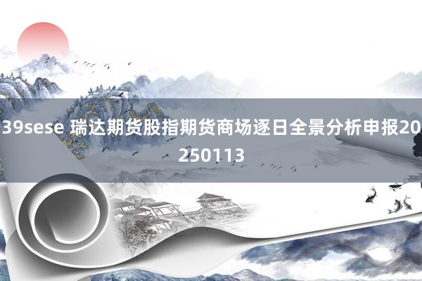 39sese 瑞达期货股指期货商场逐日全景分析申报20250113