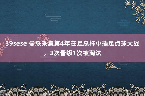39sese 曼联采集第4年在足总杯中插足点球大战,3次晋级1次被淘汰