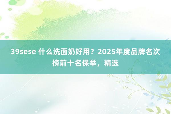 39sese 什么洗面奶好用?2025年度品牌名次榜前十名保举,精选
