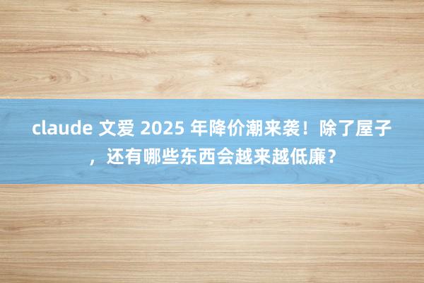 claude 文爱 2025 年降价潮来袭!除了屋子,还有哪些东西会越来越低廉?