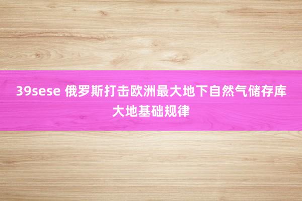 39sese 俄罗斯打击欧洲最大地下自然气储存库大地基础规律