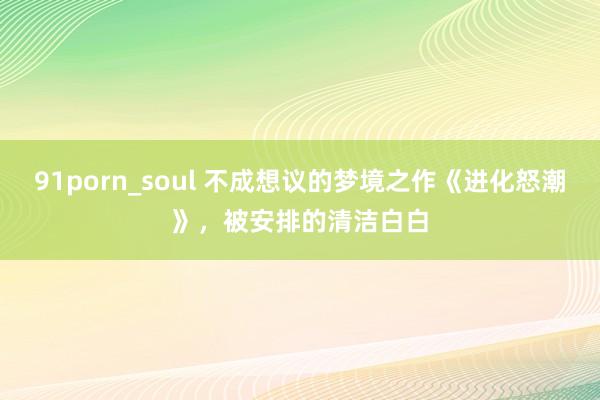 91porn_soul 不成想议的梦境之作《进化怒潮》,被安排的清洁白白