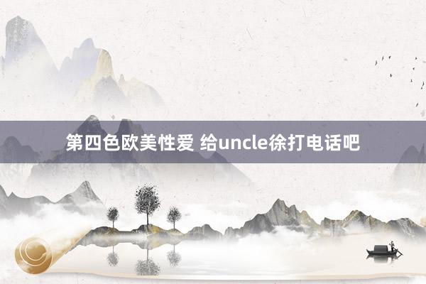 第四色欧美性爱 给uncle徐打电话吧