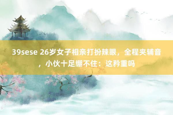 39sese 26岁女子相亲打扮辣眼,全程夹辅音,小伙十足绷不住:这矜重吗