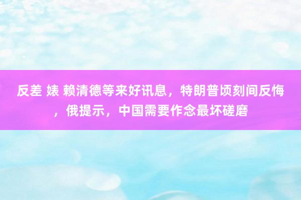 反差 婊 赖清德等来好讯息,特朗普顷刻间反悔,俄提示,中国需要作念最坏磋磨