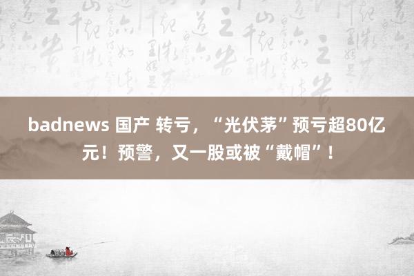 badnews 国产 转亏,“光伏茅”预亏超80亿元!预警,又一股或被“戴帽”!