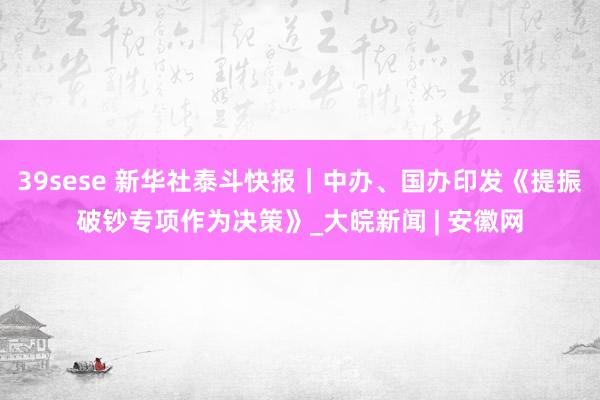 39sese 新华社泰斗快报|中办、国办印发《提振破钞专项作为决策》_大皖新闻 | 安徽网