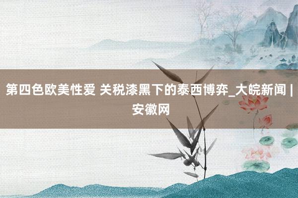 第四色欧美性爱 关税漆黑下的泰西博弈_大皖新闻 | 安徽网