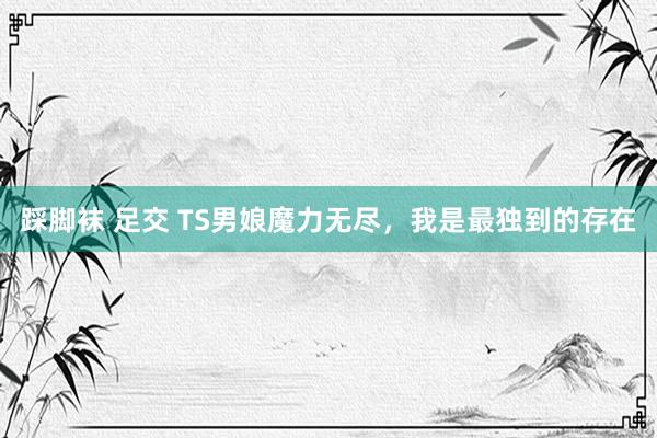 踩脚袜 足交 TS男娘魔力无尽,我是最独到的存在