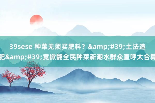 39sese 种菜无须买肥料?'土法造肥'竟掀翻全民种菜新潮水群众直呼太合算