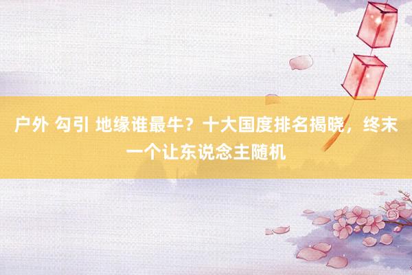 户外 勾引 地缘谁最牛?十大国度排名揭晓,终末一个让东说念主随机