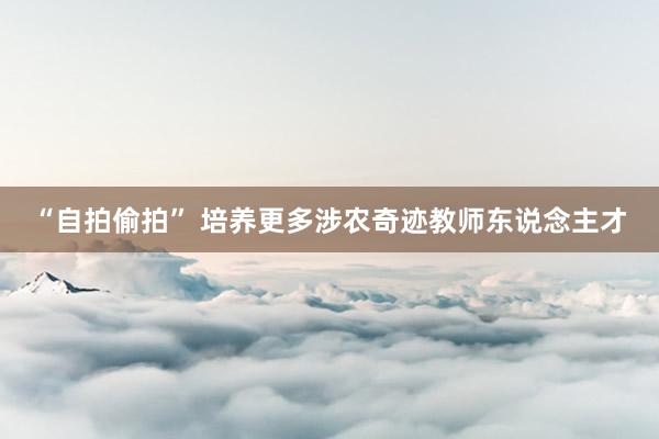 “自拍偷拍” 培养更多涉农奇迹教师东说念主才