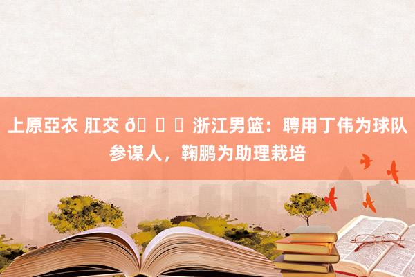 上原亞衣 肛交 👀浙江男篮：聘用丁伟为球队参谋人，鞠鹏为助理栽培