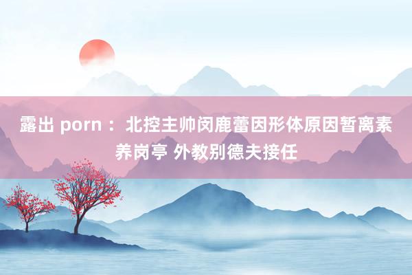 露出 porn ：北控主帅闵鹿蕾因形体原因暂离素养岗亭 外教别德夫接任