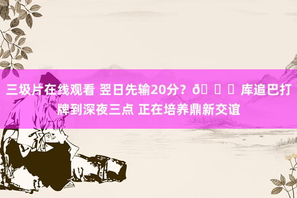 三圾片在线观看 翌日先输20分？😅库追巴打牌到深夜三点 正在培养鼎新交谊