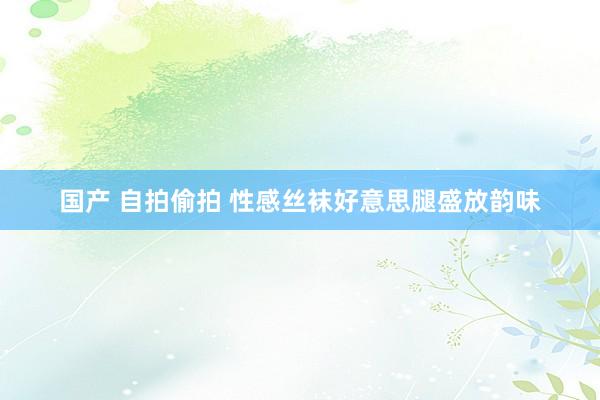 国产 自拍偷拍 性感丝袜好意思腿盛放韵味