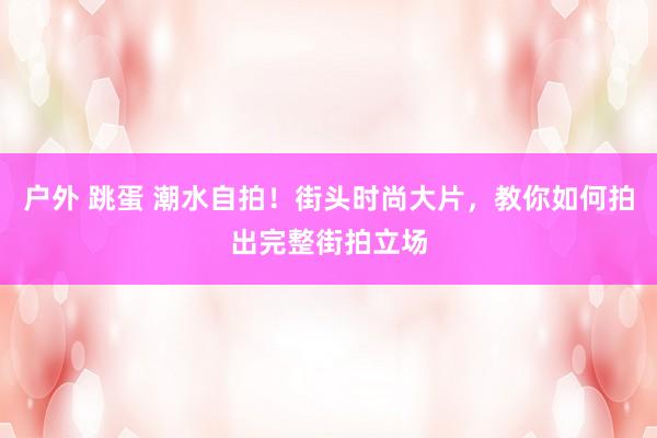 户外 跳蛋 潮水自拍！街头时尚大片，教你如何拍出完整街拍立场