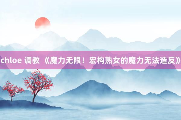 chloe 调教 《魔力无限！宏构熟女的魔力无法造反》