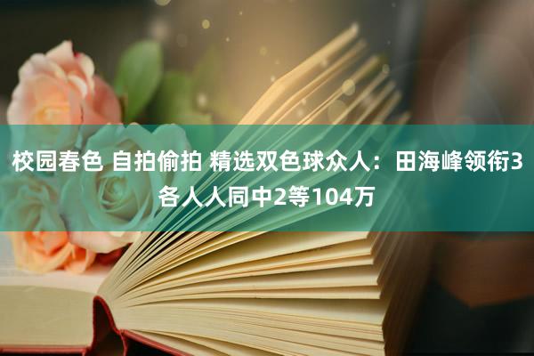 校园春色 自拍偷拍 精选双色球众人：田海峰领衔3各人人同中2等104万