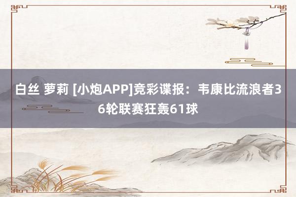 白丝 萝莉 [小炮APP]竞彩谍报：韦康比流浪者36轮联赛狂轰61球