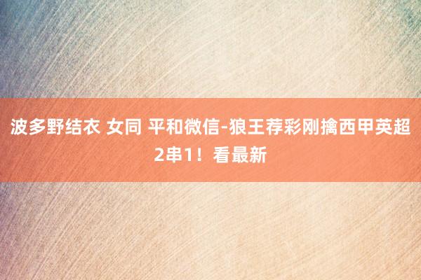 波多野结衣 女同 平和微信-狼王荐彩刚擒西甲英超2串1！看最新
