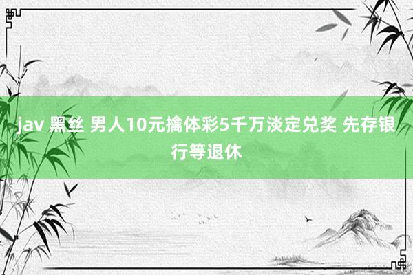 jav 黑丝 男人10元擒体彩5千万淡定兑奖 先存银行等退休