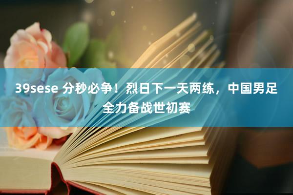 39sese 分秒必争！烈日下一天两练，中国男足全力备战世初赛