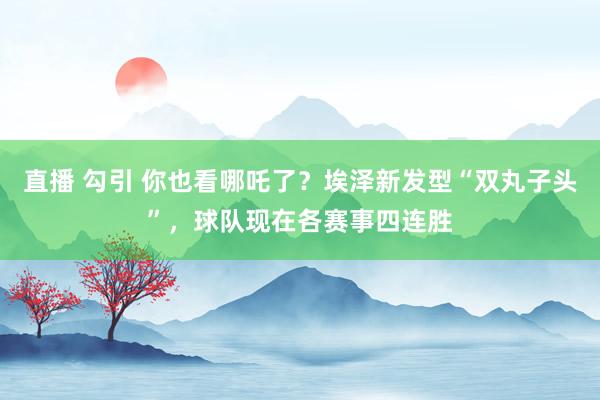 直播 勾引 你也看哪吒了?埃泽新发型“双丸子头”,球队现在各赛事四连胜