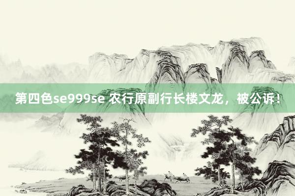 第四色se999se 农行原副行长楼文龙,被公诉!