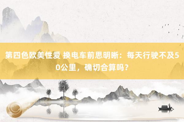 第四色欧美性爱 换电车前思明晰:每天行驶不及50公里,确切合算吗?