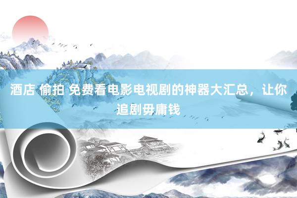 酒店 偷拍 免费看电影电视剧的神器大汇总,让你追剧毋庸钱