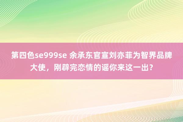 第四色se999se 余承东官宣刘亦菲为智界品牌大使,刚辟完恋情的谣你来这一出?