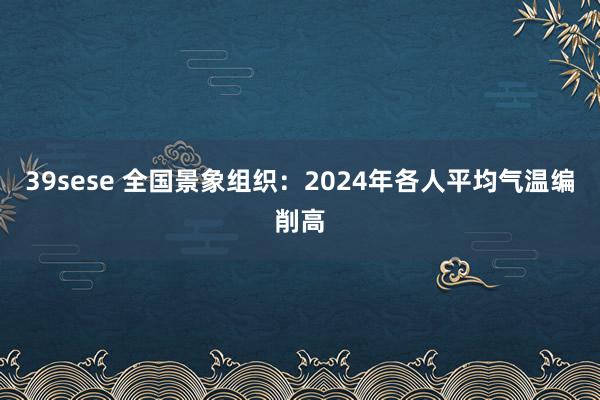 39sese 全国景象组织:2024年各人平均气温编削高