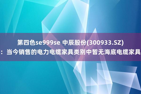 第四色se999se 中辰股份(300933.SZ):当今销售的电力电缆家具类别中暂无海底电缆家具
