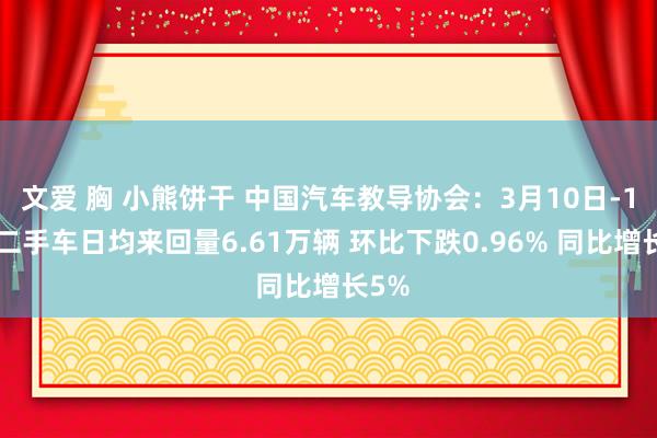 文爱 胸 小熊饼干 中国汽车教导协会:3月10日-16日二手车日均来回量6.61万辆 环比下跌0.96% 同比增长5%