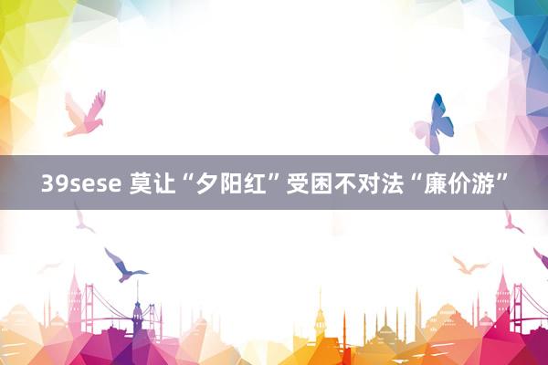 39sese 莫让“夕阳红”受困不对法“廉价游”