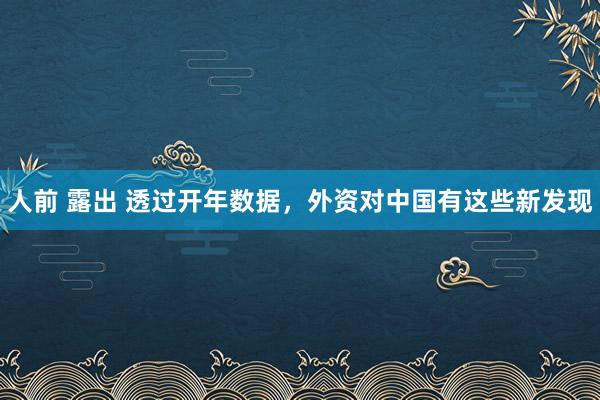 人前 露出 透过开年数据,外资对中国有这些新发现