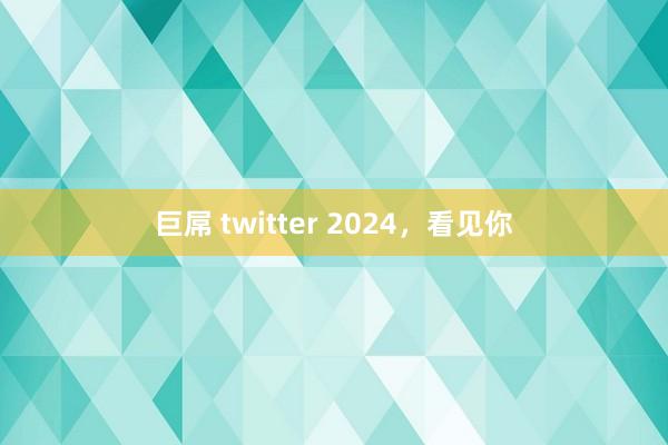 巨屌 twitter 2024，看见你