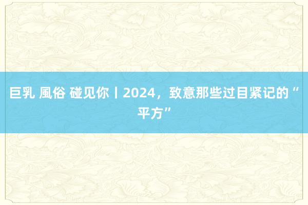 巨乳 風俗 碰见你丨2024,致意那些过目紧记的“平方”