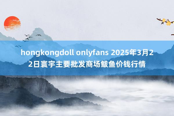 hongkongdoll onlyfans 2025年3月22日寰宇主要批发商场鲅鱼价钱行情