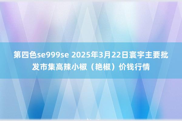第四色se999se 2025年3月22日寰宇主要批发市集高辣小椒(艳椒)价钱行情