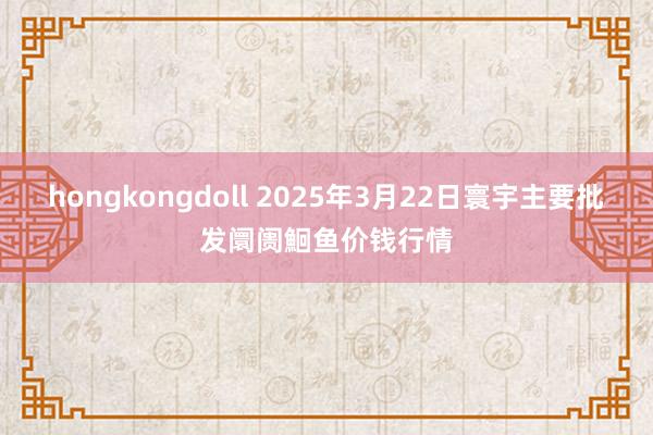 hongkongdoll 2025年3月22日寰宇主要批发阛阓鮰鱼价钱行情