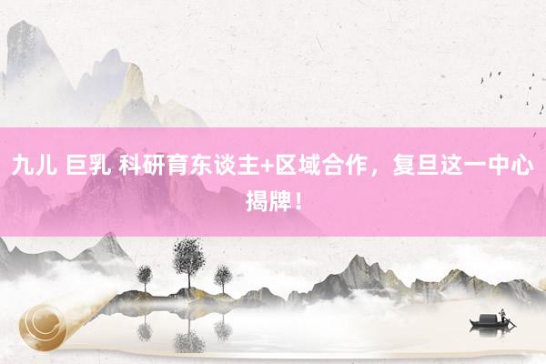 九儿 巨乳 科研育东谈主+区域合作，复旦这一中心揭牌！