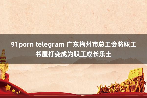 91porn telegram 广东梅州市总工会将职工书屋打变成为职工成长乐土