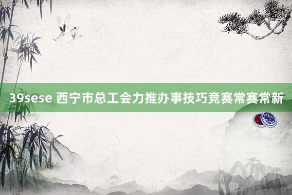 39sese 西宁市总工会力推办事技巧竞赛常赛常新