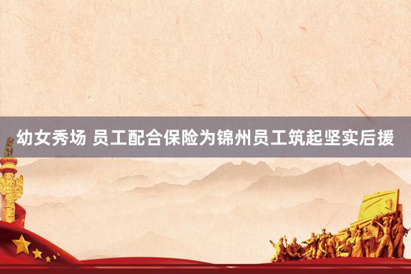 幼女秀场 员工配合保险为锦州员工筑起坚实后援