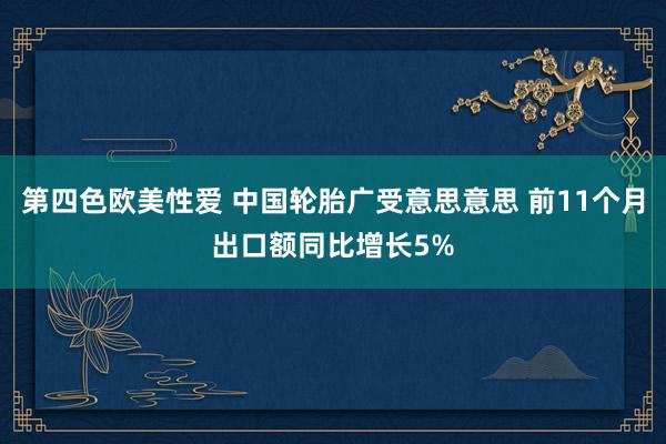 第四色欧美性爱 中国轮胎广受意思意思 前11个月出口额同比增长5%
