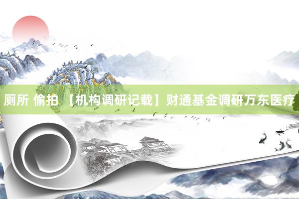 厕所 偷拍 【机构调研记载】财通基金调研万东医疗