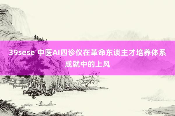 39sese 中医AI四诊仪在革命东谈主才培养体系成就中的上风